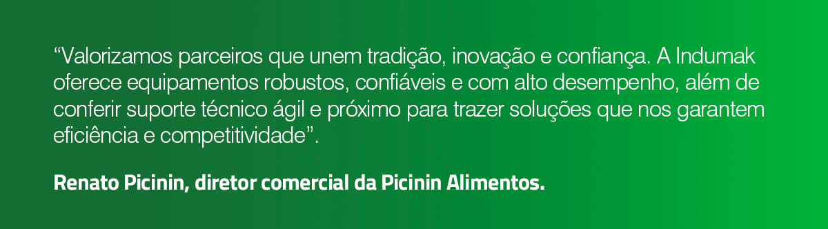 “Valorizamos parceiros que unem tradição, inovação e confiança. A Indumak oferece equipamentos robustos, confiáveis e com alto desempenho, além de conferir suporte técnico ágil e próximo para trazer soluções que nos garantem eficiência e competitividade”. Renato Picinin, diretor comercial da Picinin Alimentos.