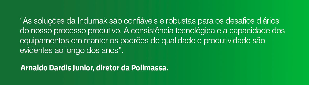 “As soluções da Indumak são confiáveis e robustas para os desafios diários do nosso processo produtivo. A consistência tecnológica e a capacidade dos equipamentos em manter os padrões de qualidade e produtividade são evidentes ao longo dos anos”. Arnaldo Dardis Junior, diretor da Polimassa.